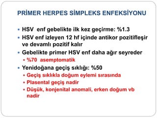 PRİMER HERPES SİMPLEKS ENFEKSİYONU
 HSV enf gebelikte ilk kez geçirme: %1.3
 HSV enf izleyen 12 hf içinde antikor pozitifleşir
ve devamlı pozitif kalır
 Gebelikte primer HSV enf daha ağır seyreder
 %70 asemptomatik
 Yenidoğana geçiş sıklığı: %50
 Geçiş sıklıkla doğum eylemi sırasında
 Plasental geçiş nadir
 Düşük, konjenital anomali, erken doğum vb
nadir
 