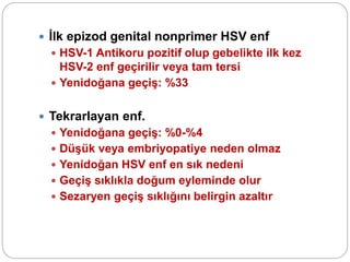  İlk epizod genital nonprimer HSV enf
 HSV-1 Antikoru pozitif olup gebelikte ilk kez
HSV-2 enf geçirilir veya tam tersi
 Yenidoğana geçiş: %33
 Tekrarlayan enf.
 Yenidoğana geçiş: %0-%4
 Düşük veya embriyopatiye neden olmaz
 Yenidoğan HSV enf en sık nedeni
 Geçiş sıklıkla doğum eyleminde olur
 Sezaryen geçiş sıklığını belirgin azaltır
 