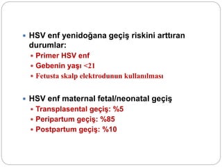  HSV enf yenidoğana geçiş riskini arttıran
durumlar:
 Primer HSV enf
 Gebenin yaşı <21
 Fetusta skalp elektrodunun kullanılması
 HSV enf maternal fetal/neonatal geçiş
 Transplasental geçiş: %5
 Peripartum geçiş: %85
 Postpartum geçiş: %10
 