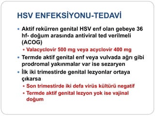 HSV ENFEKSİYONU-TEDAVİ
 Aktif rekürren genital HSV enf olan gebeye 36
hf- doğum arasında antiviral ted verilmeli
(ACOG)
 Valacyclovir 500 mg veya acyclovir 400 mg
 Termde aktif genital enf veya vulvada ağrı gibi
prodromal yakınmalar var ise sezaryen
 İlk iki trimestirde genital lezyonlar ortaya
çıkarsa
 Son trimestirde iki defa virüs kültürü negatif
 Termde aktif genital lezyon yok ise vajinal
doğum
 
