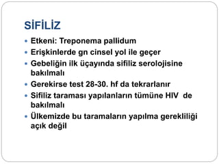 SİFİLİZ
 Etkeni: Treponema pallidum
 Erişkinlerde gn cinsel yol ile geçer
 Gebeliğin ilk üçayında sifiliz serolojisine
bakılmalı
 Gerekirse test 28-30. hf da tekrarlanır
 Sifiliz taraması yapılanların tümüne HIV de
bakılmalı
 Ülkemizde bu taramaların yapılma gerekliliği
açık değil
 