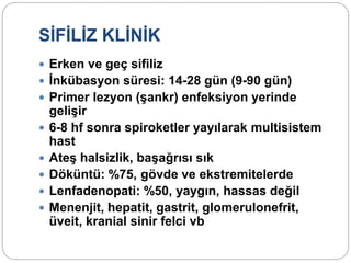 SİFİLİZ KLİNİK
 Erken ve geç sifiliz
 İnkübasyon süresi: 14-28 gün (9-90 gün)
 Primer lezyon (şankr) enfeksiyon yerinde
gelişir
 6-8 hf sonra spiroketler yayılarak multisistem
hast
 Ateş halsizlik, başağrısı sık
 Döküntü: %75, gövde ve ekstremitelerde
 Lenfadenopati: %50, yaygın, hassas değil
 Menenjit, hepatit, gastrit, glomerulonefrit,
üveit, kranial sinir felci vb
 