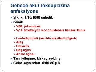 Gebede akut toksoplazma
enfeksiyonu
 Sıklık: 1/10/1000 gebelik
 Klinik
 %90 yakınmasız
 %10 enfeksiyöz mononükleozis benzeri klinik
 Lenfadenopati (sıklıkla servikal bölgede
 Ateş
 Halsizlik
 Baş ağrısı
 Adale ağrısı
 Tam iyileşme: birkaç ay-bir yıl
 Gebe açısından riski düşük
 