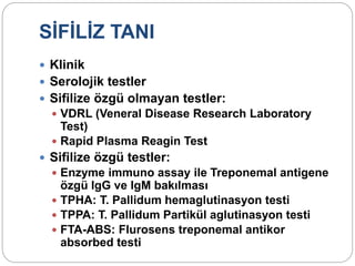 SİFİLİZ TANI
 Klinik
 Serolojik testler
 Sifilize özgü olmayan testler:
 VDRL (Veneral Disease Research Laboratory
Test)
 Rapid Plasma Reagin Test
 Sifilize özgü testler:
 Enzyme immuno assay ile Treponemal antigene
özgü IgG ve IgM bakılması
 TPHA: T. Pallidum hemaglutinasyon testi
 TPPA: T. Pallidum Partikül aglutinasyon testi
 FTA-ABS: Flurosens treponemal antikor
absorbed testi
 