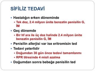 SİFİLİZ TEDAVİ
 Hastalığın erken döneminde
 Tek doz, 2.4 milyon ünite benzatin penisilin G,
İM
 Geç dönemde
 Bir hf ara ile üç doz halinde 2.4 milyon ünite
benzatin penisilin G, İM
 Penisilin allerjisi var ise eritromisin ted
 Tedavi yeterlidir
 Doğumdan 30 gün önce tedavi tamamlanmı
 RPR titresinde 4 misli azalma
 Doğumdan sonra bebeğe penisilin ted
 