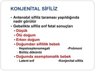 KONJENİTAL SİFİLİZ
 Antenatal sifiliz taraması yapıldığında
nadir görülür
 Gebelikte sifiliz enf fetal sonuçları
 Düşük
 Ölü doğum
 Erken doğum
 Doğumdan sifilitik bebek
 Hepatosplenomegali -Pnömoni
 Büllöz döküntü
 Doğumda asemptomatik bebek
 Latent enf -Konjenital sifiliz
 