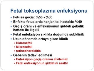 Fetal toksoplazma enfeksiyonu
 Fetusa geçiş: %50 - %60
 Enfekte fetuslarda konjenital hastalık: %40
 Geçiş oranı ve enfeksiyonun şiddeti gebelik
haftası ile ilişkili
 Fetal enfeksiyon sıklıkla doğumda subklinik
 Uzun dönemde ortaya çıkan klinik
 Hidrosefali
 Mikrosefali
 retinochoroiditis
 Gebenin tedavi edilmesi
 Enfeksiyon geçiş oranını etkilemez
 Fetal enfeksiyonun şiddetini azaltır
 