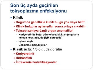 Son üç ayda geçirilen
toksoplazma enfeksiyonu
 Klinik
 Doğumda genellikle klinik bulgu yok veya hafif
 Klinik bulgular aylar-yıllar sonra ortaya çıkabilir
 Toksoplazmaya özgü organ anomalileri
 Koriyoretinite bağlı görme bozuklukları (olguların
hemen hepsinde, değişik derecede)
 İşitme kaybı
 Gelişimsel bozukluklar
 Klasik üçlü: 1/3 olguda görülür
 Koriyoretinit
 Hidrosefali
 İntrakranial kalsifikasyonlar
 