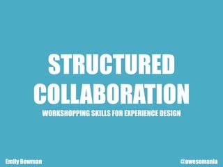 STRUCTURED
COLLABORATION
WORKSHOPPING SKILLS FOR EXPERIENCE DESIGN
Emily Bowman @awesomania
 
