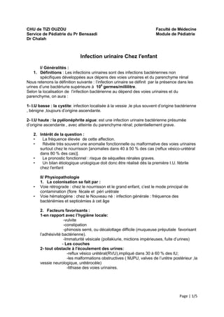 CHU de TIZI OUZOU                                                        Faculté de Médecine
Service de Pédiatrie du Pr Bensaadi                                      Module de Pédiatrie
Dr Chalah



                              Infection urinaire Chez l'enfant

       I/ Généralités :
    1. Définitions : Les infections urinaires sont des infections bactériennes non
       spécifiques développées aux dépens des voies urinaires et du parenchyme rénal
Nous retenons la définition suivante : l’infection urinaire se définit par la présence dans les
urines d’une bactériurie supérieure à 105 germes/millilitre.
Selon la localisation de l’infection bactérienne au dépend des voies urinaires et du
parenchyme, on aura :

1- I.U basse : la cystite: infection localisée à la vessie ,le plus souvent d’origine bactérienne
, bénigne ,toujours d’origine ascendante.

2- I.U haute : la pyélonéphrite aigue: est une infection urinaire bactérienne présumée
d’origine ascendante , avec atteinte du parenchyme rénal; potentiellement grave.

   2. Intérêt de la question :
   •   La fréquence élevée de cette affection.
   •   Révèle très souvent une anomalie fonctionnelle ou malformative des voies urinaires
      surtout chez le nourrisson [anomalies dans 40 à 50 % des cas (reflux vésico-urétéral
      dans 80 % des cas)].
   •   Le pronostic fonctionnel : risque de séquelles rénales graves.
   •   Un bilan étiologique urologique doit donc être réalisé dès la première I.U. fébrile
      chez l'enfant

       II/ Physiopathologie
       1. La colonisation se fait par :
   •   Voie rétrograde : chez le nourrisson et le grand enfant, c’est le mode principal de
       contamination (flore fécale et péri urétrale
   •   Voie hématogène : chez le Nouveau né : infection générale : fréquence des
       bactériémies et septicémies à cet âge

       2. Facteurs favorisants :
       1-en rapport avec l’hygiène locale:
                     -vulvite
                     -constipation
                     -phimosis serré, ou décalottage difficile (muqueuse préputiale favorisant
       l’adhésivité bactérienne).
                     -Immaturité vésicale (pollakiurie, mictions impérieuses, fuite d’urines)
                    - Les couches
       2- tout obstacle à l’écoulement des urines:
                       -reflux vésico urétéral(RVU),impliqué dans 30 à 60 % des IU;
                       -les malformations obstructives ( MJPU, valves de l’urètre postérieur ,la
       vessie neurologique, urétérocèle)
                       -lithiase des voies urinaires.




                                                                                       Page | 1/5
 