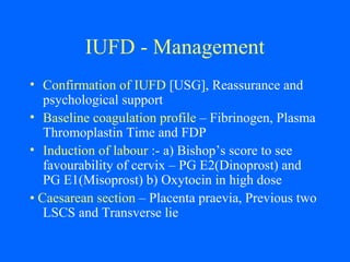 IUFD - Management
• Confirmation of IUFD [USG], Reassurance and
psychological support
• Baseline coagulation profile – Fibrinogen, Plasma
Thromoplastin Time and FDP
• Induction of labour :- a) Bishop’s score to see
favourability of cervix – PG E2(Dinoprost) and
PG E1(Misoprost) b) Oxytocin in high dose
• Caesarean section – Placenta praevia, Previous two
LSCS and Transverse lie
 