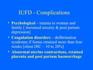 IUFD - Complications
• Psychological – trauma to woman and
family [ increased anxiety & post partum
depression]
• Coagulation disorders – defibrination
syndrome if foetus retained more than four
weeks [silent DIC – 10 to 20%]
• Abnormal uterine contractions, retained
placenta and post partum haemorrhage
 
