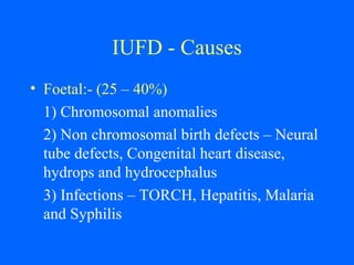 IUFD - Causes
• Foetal:- (25 – 40%)
1) Chromosomal anomalies
2) Non chromosomal birth defects – Neural
tube defects, Congenital heart disease,
hydrops and hydrocephalus
3) Infections – TORCH, Hepatitis, Malaria
and Syphilis
 