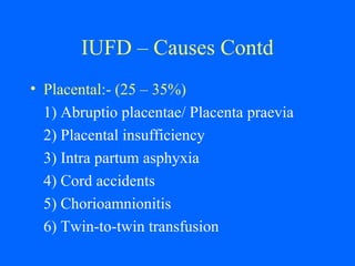 IUFD – Causes Contd
• Placental:- (25 – 35%)
1) Abruptio placentae/ Placenta praevia
2) Placental insufficiency
3) Intra partum asphyxia
4) Cord accidents
5) Chorioamnionitis
6) Twin-to-twin transfusion
 