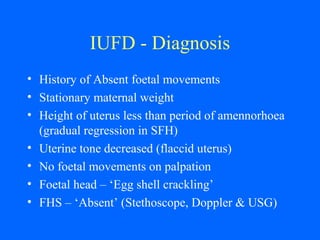 IUFD - Diagnosis
• History of Absent foetal movements
• Stationary maternal weight
• Height of uterus less than period of amennorhoea
(gradual regression in SFH)
• Uterine tone decreased (flaccid uterus)
• No foetal movements on palpation
• Foetal head – ‘Egg shell crackling’
• FHS – ‘Absent’ (Stethoscope, Doppler & USG)
 