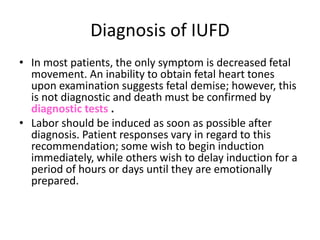 Diagnosis of IUFD 
• In most patients, the only symptom is decreased fetal 
movement. An inability to obtain fetal heart tones 
upon examination suggests fetal demise; however, this 
is not diagnostic and death must be confirmed by 
diagnostic tests . 
• Labor should be induced as soon as possible after 
diagnosis. Patient responses vary in regard to this 
recommendation; some wish to begin induction 
immediately, while others wish to delay induction for a 
period of hours or days until they are emotionally 
prepared. 
 