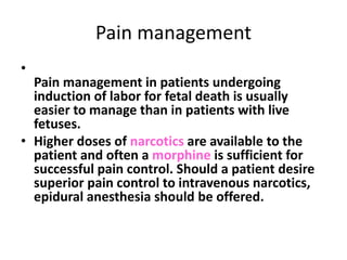 Pain management 
• 
Pain management in patients undergoing 
induction of labor for fetal death is usually 
easier to manage than in patients with live 
fetuses. 
• Higher doses of narcotics are available to the 
patient and often a morphine is sufficient for 
successful pain control. Should a patient desire 
superior pain control to intravenous narcotics, 
epidural anesthesia should be offered. 
 