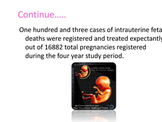 Continue….. 
One hundred and three cases of intrauterine fetal 
deaths were registered and treated expectantly 
out of 16882 total pregnancies registered 
during the four year study period. The stillbirth 
rate was 6.1 per 1000 total births. 
 