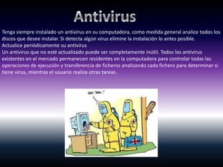 Tenga siempre instalado un antivirus en su computadora, como medida general analice todos los
discos que desee instalar. Si detecta algún virus elimine la instalación lo antes posible.
Actualice periódicamente su antivirus
Un antivirus que no esté actualizado puede ser completamente inútil. Todos los antivirus
existentes en el mercado permanecen residentes en la computadora para controlar todas las
operaciones de ejecución y transferencia de ficheros analizando cada fichero para determinar si
tiene virus, mientras el usuario realiza otras tareas.
 