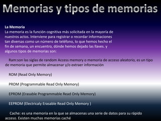 La Memoria
La memoria es la función cognitiva más solicitada en la mayoría de
nuestros actos. Interviene para registrar o recordar informaciones
tan diversas como un número de teléfono, lo que hemos hecho el
fin de semana, un encuentro, dónde hemos dejado las llaves. y
algunos tipos de memorias son:

  Ram:son las siglas de random Access memory o memoria de acceso aleatorio, es un tipo
de memoria que permite almacenar y/o extraer información

  ROM (Read Only Memory)

  PROM (Programmable Read Only Memory)

  EPROM (Erasable Programmable Read Only Memory)

  EEPROM (Electricaly Erasable Read Only Memory )

   Cache: es una memoria en la que se almacenas una serie de datos para su rápido
acceso. Existen muchas memorias caché
 