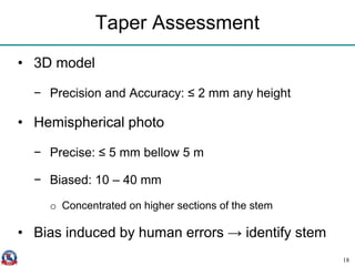 Taper Assessment
• 3D model
− Precision and Accuracy: ≤ 2 mm any height
• Hemispherical photo
− Precise: ≤ 5 mm bellow 5 m
− Biased: 10 – 40 mm
o Concentrated on higher sections of the stem
• Bias induced by human errors → identify stem
18
 