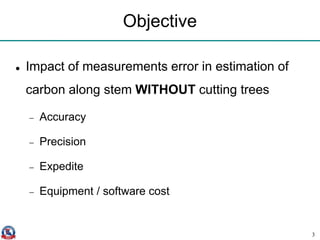 Objective
 Impact of measurements error in estimation of
carbon along stem WITHOUT cutting trees
 Accuracy
 Precision
 Expedite
 Equipment / software cost
3
 