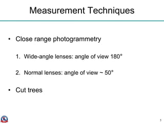 Measurement Techniques
• Close range photogrammetry
1. Wide-angle lenses: angle of view 180°
2. Normal lenses: angle of view ~ 50°
• Cut trees
5
 