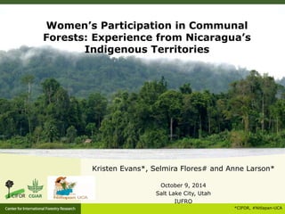 Women’s Participation in Communal 
Forests: Experience from Nicaragua’s 
Kristen Evans*, Selmira Flores# and Anne Larson* 
October 9, 2014 
Salt Lake City, Utah 
IUFRO 
*CIFOR, #Nitlapan-UCA 
Indigenous Territories 
 