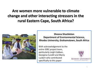 Are women more vulnerable to climate change and other interacting stressors in the rural Eastern Cape, South Africa? 
Sheona Shackleton 
Department of Environmental Science, 
Rhodes University, Grahamstown, South Africa 
1 
With acknowledgement to the entire IDRC project team, particularly Leigh Cobban, Georgina Cundill and Marty Luckert who contributed specifically to this paper  