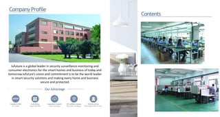 CompanyProfile
Contents
Iufuture is a global leader in security surveillance monitoring and
consumer electronics for the smart homes and business of today and
tomorrow.Iufuture’s vision and commitment is to be the world leader
in smart security solutions and making every home and business
secure and protected.
.
OurAdvantage
2004
Foundedin2004
thecompany
Smartfactory
SupportOEM/ODM
Independentresearch
Privatecloudstorage
ISO certified company First-rate service
High quality manufacturer Onlineresponsewithin12 hours
 