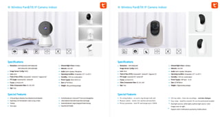 Wireless Pan&Tilt IP Camera Indoor
Specifications
Resolution:5MP:2560x1920,4MP:2560x1440
3MP:2304x1296,2MP:1920x1080
Image Sensor Config:CMOS
Lens:4mm
Field ofView(FOV):Horizontal85°,Vertical45°,Diagonal102°
PTZAngle:Horizontal356°,Vertical60°
Frame:15FPS/25FPS
Video Compression Rate:SD, HD,UHD
App:Tuya
Special Features
AIHumanFigureDetection,FaceDetection,SoundDetection
RapidSleep,SOS RemoteAlarm AutoCruising,AIAuto
Tracking
TimeLapse
InfraredNight Vision: 8Meters
Network:2.4G WiFi
Audio:Built-inSpeaker,Microphone
OperatingCondition:Temperature:-10°C to+50°C
Humidity:<95% (no condensation)
PowerSupply:MicroUSB5V1A
Size:122*70*70mm
Weight:185g (excludingpackage)
FamilyRemoteCare CloudandTFCardLocalStorage(Max
128G)Optional WorkwithAmazonAlexaandGoogle
Assistant(Optional) UniqueDesignedPrivateHousing,
ExquisiteandPortable
Wireless Pan&Tilt IP Camera Indoor
Specifications
Resolution: 4MP:2560x1440
Image Sensor Config:CMOS
Lens:4mm
Field ofView(FOV):Horizontal85°,Vertical45°,Diagonal115°
PTZAngle:Horizontal270°,Vertical90°
Frame:15FPS/25FPS
Video Compression Rate:SD, HD,UHD
App:Tuya
InfraredNight Vision: 10Meters
Network:2.4G WiFi
Audio:Built-inSpeaker,Microphone
OperatingCondition:Temperature:-10°C to+50°C
Humidity:<95% (no condensation)
PowerSupply:USBType-c 5v-1A
Size:115*68*68mm
Weight:170g(excludingpackage)
Special Features
No wiring bothers：no need to dig through walls and
Remote control：remote view anytime and anywhere
Privacy protection：local TF card storage up to 128GB
122-way audio：listen into recordings，real-time dialogue
Easy setup：install by yourself. No cost for professional installer
Dual light sources: white lights auxiliary light source. Color
images even at night.
Support alarm notifications pushed by mobile phone
 