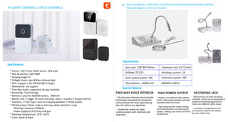 Specifications
SMART DOORBELL VIDEO DOORBELL
Specifications
Special Features
Easy Installation 2 Way Anti-Interference Intercommunication Microphone
Window Speaker Intercom System
* Sensor: 1/6.5"color CMoS sensor, 30w pixel
* Max Resolution: 640*480P
* Viewing Angle:75°
* IR Night Vision: 4pcs 850nm infrared light
* WIFl: Support 2.4G WIFIIEEE802.11b/g/n
* Waterproof: not support
* Two-Way Audio: supported, by app remotely
* Recording: Cloud storage
* Battery:Li-polymer 803040 battery，800mAh
* Battery Life: lf trigger 20 times everyday, about 1 months if charge onetime
* Interface: 1*UsB Type C port for charging doorbell; 1*Reset button
* Wireless Door Chime: rings to alert you when doorbell is rung
- Working Frequency:433MHZ
- Power Supply:DC5V/1A by UsB port
* Working Temperature:-10℃-+50℃
* Color: white & Black
 