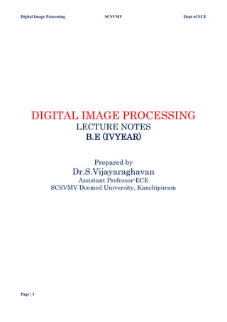 Digital Image Processing SCSVMV Dept of ECE
Page | 1
DIGITAL IMAGE PROCESSING
LECTURE NOTES
B.E (IVYEAR)
Prepared by
Dr.S.Vijayaraghavan
Assistant Professor-ECE
SCSVMV Deemed University, Kanchipuram
 