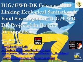 IUG/EWB-DK February 2018
Linking Ecological Sanitation &
Food Sovereignty in IUG/EWB-
DK Projects? In Bolivia?
An Appetizer
Arne Backlund
Backlund ApS
www.backlund.dk
www.facebook.com/backlund.aps
www.researchgate.net/profile/Arne_Backlund
www.linkedin.com/in/arnebacklund
 
