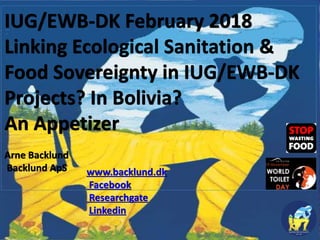IUG/EWB-DK February 2018
Linking Ecological Sanitation &
Food Sovereignty in IUG/EWB-DK
Projects? In Bolivia?
An Appetizer
Arne Backlund
Backlund ApS www.backlund.dk
Facebook
Researchgate
Linkedin
 