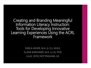 Creating and Branding Meaningful
Information Literacy Instruction:
Tools for Developing Innovative
Learning Experiences Using the ACRL
Framework
DARLA ASHER, M.A. (L.I.S.), M.B.A.
ELANA KARSHMER, M.A. (L.I.S), PHD
LILAC 2019 | NOTTINGHAM, UK
 