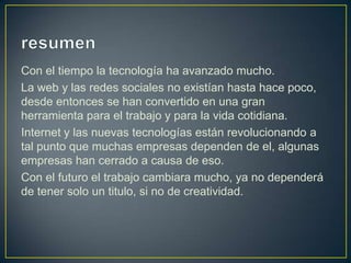Con el tiempo la tecnología ha avanzado mucho.
La web y las redes sociales no existían hasta hace poco,
desde entonces se han convertido en una gran
herramienta para el trabajo y para la vida cotidiana.
Internet y las nuevas tecnologías están revolucionando a
tal punto que muchas empresas dependen de el, algunas
empresas han cerrado a causa de eso.
Con el futuro el trabajo cambiara mucho, ya no dependerá
de tener solo un titulo, si no de creatividad.

 