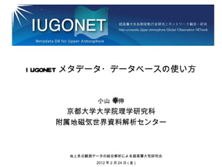 I UGONET メタデータ・データベースの使い方


                幸
             小山 幸伸
      京都大学大学院理学研究科
    附属地磁気世界資料解析センター



      地上多点観測データの総合解析による超高層大気研究会
             2012 年 2 月 24 日 ( 金 )
 