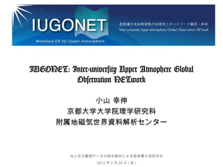 IUGONET: Inter-university Upper Atmophere Global
Observation NETwork
小山 幸伸
京都大学大学院理学研究科
附属地磁気世界資料解析センター

地上多点観測データの総合解析による超高層大気研究会
2012 年 2 月 24 日 ( 金 )

 