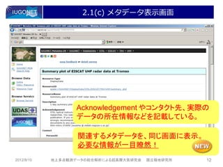 2.1(c) メタデータ表示画面




                   Acknowledgement やコンタクト先、実際の
                   データの所在情報などを記載している。

                   関連するメタデータを、同じ画面に表示。
                   必要な情報が一目瞭然！
2012/8/10   地上多点観測データの総合解析による超高層大気研究会   国立極地研究所   12
 
