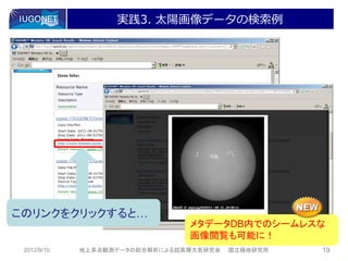 実践3. 太陽画像データの検索例




このリンクをクリックすると…
                                メタデータDB内でのシームレスな
                                画像閲覧も可能に！
 2012/8/10   地上多点観測データの総合解析による超高層大気研究会   国立極地研究所   19
 