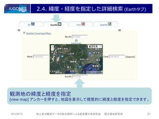 2.4. 緯度・経度を指定した詳細検索 (Earthタブ)


    ～
    ～                                        ～
                                             ～




観測地の緯度と経度を指定
[view map] アンカーを押すと、地図を表示して視覚的に緯度と経度を指定できます。


2012/8/10   地上多点観測データの総合解析による超高層大気研究会   国立極地研究所   21
 