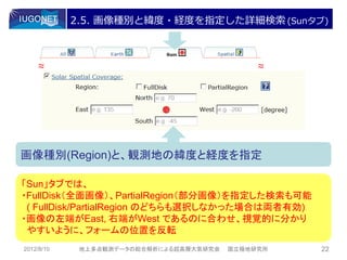 2.5. 画像種別と緯度・経度を指定した詳細検索 (Sunタブ)



    ～
    ～                                         ～
                                              ～




画像種別(Region)と、観測地の緯度と経度を指定

「Sun」タブでは、
・FullDisk（全面画像）、PartialRegion（部分画像）を指定した検索も可能
 ( FullDisk/PartialRegion のどちらも選択しなかった場合は両者有効)
・画像の左端がEast, 右端がWest であるのに合わせ、視覚的に分かり
 やすいように、フォームの位置を反転
2012/8/10    地上多点観測データの総合解析による超高層大気研究会   国立極地研究所   22
 