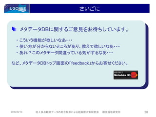さいごに


       メタデータDBに関するご意見をお待ちしています。

    ・ こういう機能が欲しいなあ・・・
    ・ 使い方が分からないところがあり、教えて欲しいなあ・・・
    ・ あれ？このメタデータ間違っている気がするなあ・・・

など、メタデータDBトップ画面の「feedback」からお寄せください。




2012/8/10   地上多点観測データの総合解析による超高層大気研究会   国立極地研究所   28
 