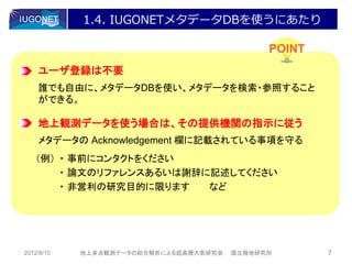 1.4. IUGONETメタデータDBを使うにあたり

                                              POINT
    ユーザ登録は不要
    誰でも自由に、メタデータDBを使い、メタデータを検索・参照すること
    ができる。

    地上観測データを使う場合は、その提供機関の指示に従う
    メタデータの Acknowledgement 欄に記載されている事項を守る
   （例） ・ 事前にコンタクトをください
       ・ 論文のリファレンスあるいは謝辞に記述してください
       ・ 非営利の研究目的に限ります   など




2012/8/10   地上多点観測データの総合解析による超高層大気研究会   国立極地研究所       7
 