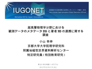 超高層物理学分野における
観測データのメタデータ DB と著者 ID の連携に関する
調査
小山 幸伸
京都大学大学院理学研究科
附属地磁気世界資料解析センター
特定研究員 ( 特別教育研究 )
第 221 回生存圏シンポジウム
2013 年 03 月 01 日 ( 金 )

 