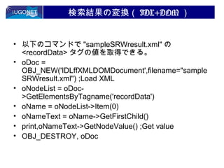 検索結果の変換（ IDL+DOM ）
• 以下のコマンドで "sampleSRWresult.xml" の
<recordData> タグの値を取得できる。
• oDoc =
OBJ_NEW('IDLffXMLDOMDocument',filename="sample
SRWresult.xml") ;Load XML
• oNodeList = oDoc>GetElementsByTagname('recordData')
• oName = oNodeList->Item(0)
• oNameText = oName->GetFirstChild()
• print,oNameText->GetNodeValue() ;Get value
• OBJ_DESTROY, oDoc

 