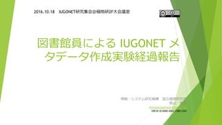 図書館員による IUGONET メ
タデータ作成実験経過報告
2016.10.18 IUGONET研究集会＠極地研2F大会議室
情報・システム研究機構 国立極地研究所
南山 泰之
minamiyama@nipr.ac.jp
ORCiD ID:0000-0002-7280-3342
 