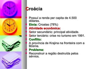 C roácia Possuí a renda per capita de 4.500 dólares.  Etnia:  Croatas (78%) Atividade econômica: S etor secundário: principal atividade. S etor terciário: crise no turismo em 1991. Conflito: A província de Krajina na fronteira com a Bósnia. Problema:  Reconstruir a região destruída pelos sérvios. 