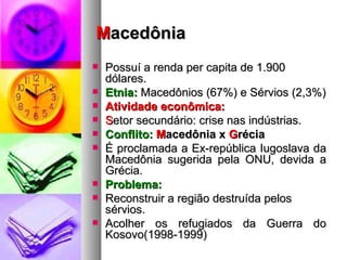 M acedônia Possuí a renda per capita de 1.900 dólares.  Etnia:  Macedônios (67%) e Sérvios (2,3%) Atividade econômica: S etor secundário: crise nas indústrias. Conflito:   M acedônia x  G récia É proclamada a Ex-república Iugoslava da Macedônia sugerida pela ONU, devida a Grécia. Problema:  Reconstruir a região destruída pelos sérvios. Acolher os refugiados da Guerra do Kosovo(1998-1999) 